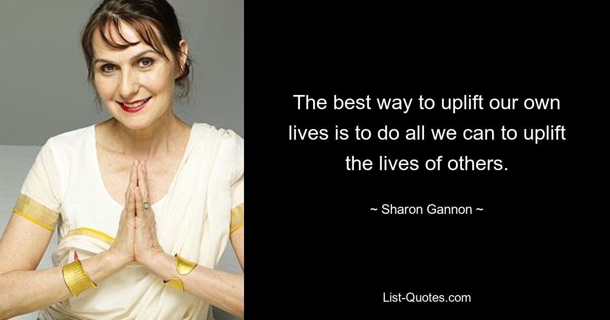 The best way to uplift our own lives is to do all we can to uplift the lives of others. — © Sharon Gannon