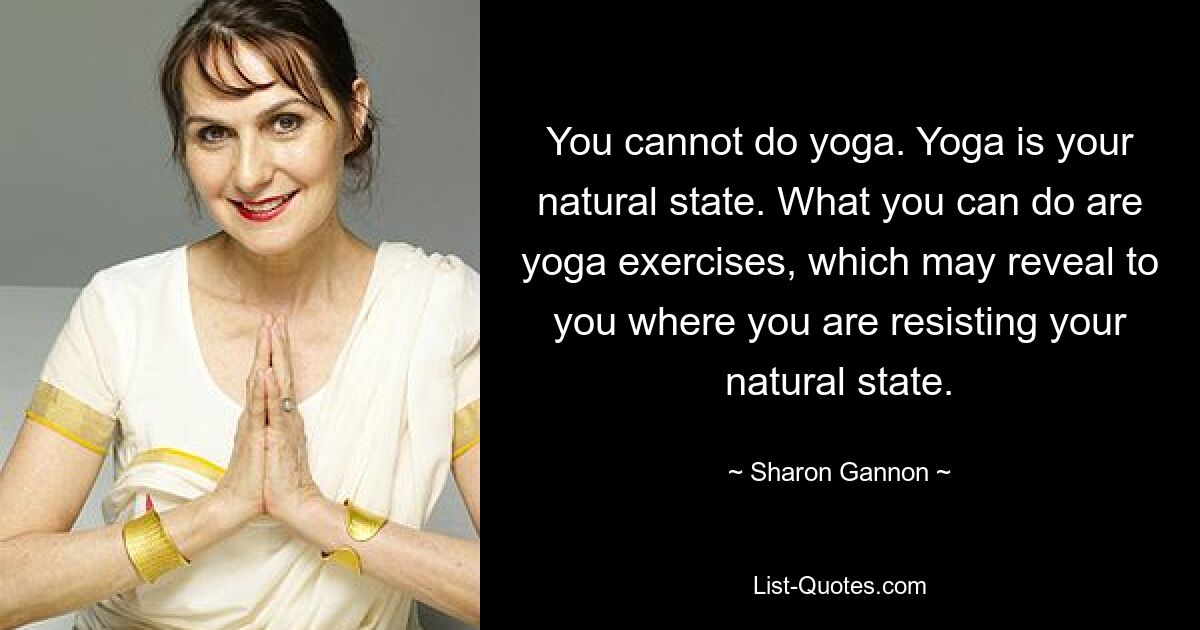 You cannot do yoga. Yoga is your natural state. What you can do are yoga exercises, which may reveal to you where you are resisting your natural state. — © Sharon Gannon