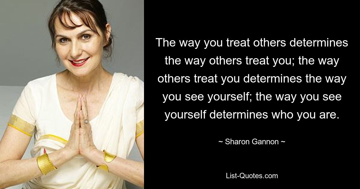 The way you treat others determines the way others treat you; the way others treat you determines the way you see yourself; the way you see yourself determines who you are. — © Sharon Gannon