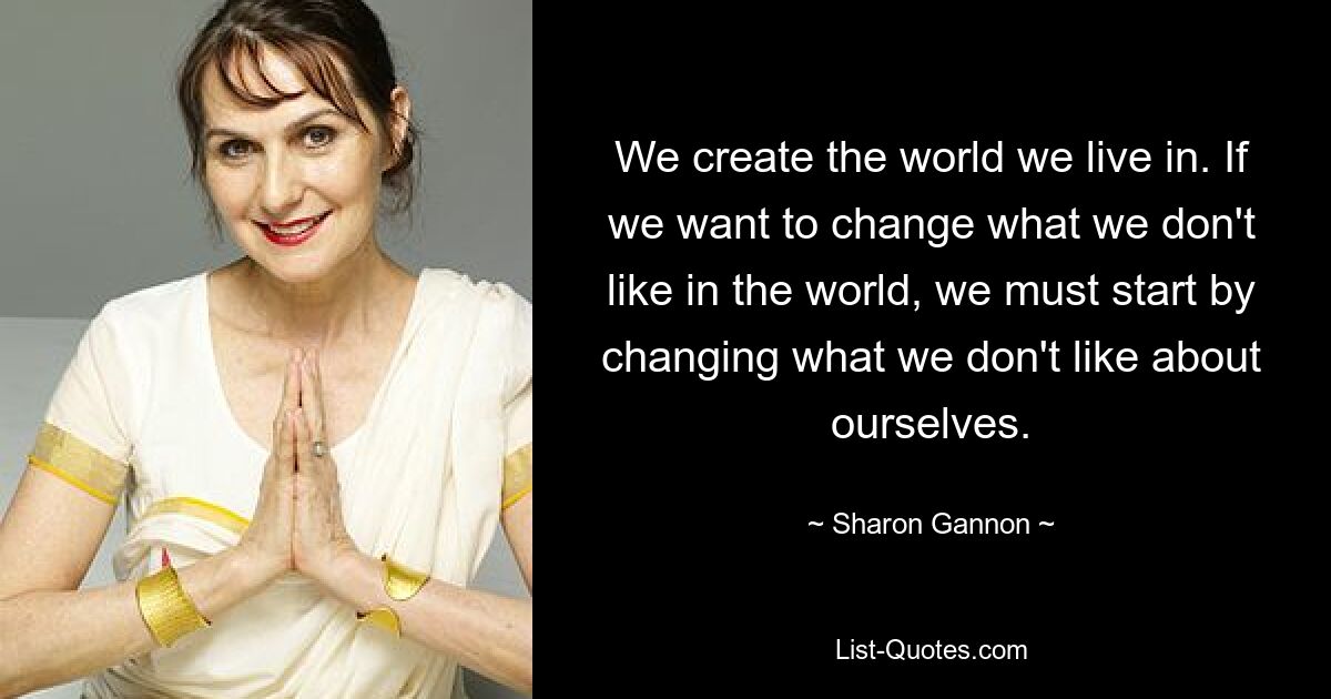 We create the world we live in. If we want to change what we don't like in the world, we must start by changing what we don't like about ourselves. — © Sharon Gannon