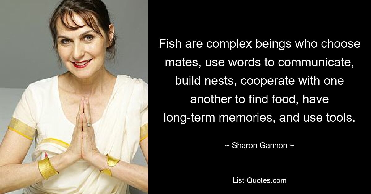 Fish are complex beings who choose mates, use words to communicate, build nests, cooperate with one another to find food, have long-term memories, and use tools. — © Sharon Gannon