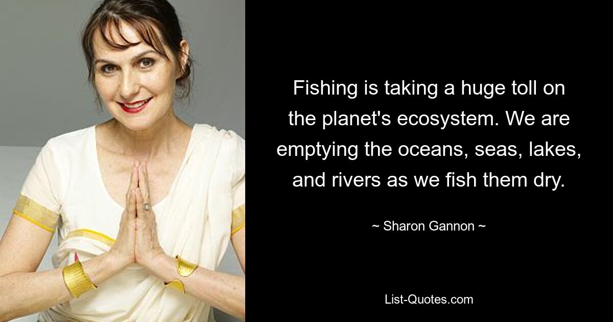 Fishing is taking a huge toll on the planet's ecosystem. We are emptying the oceans, seas, lakes, and rivers as we fish them dry. — © Sharon Gannon