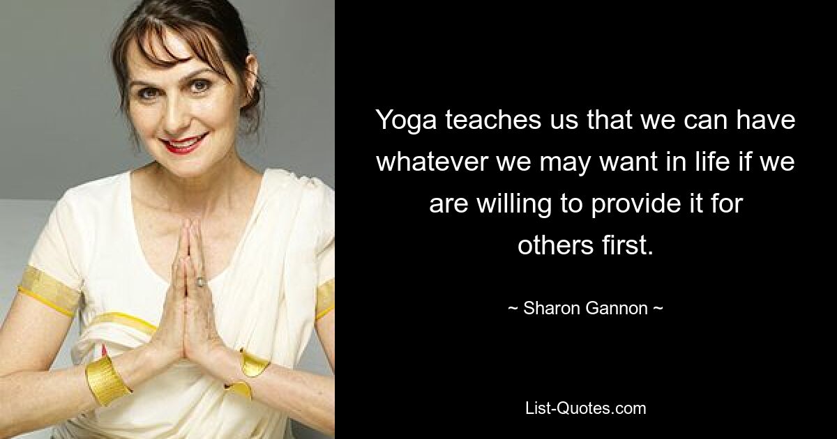 Yoga teaches us that we can have whatever we may want in life if we are willing to provide it for others first. — © Sharon Gannon