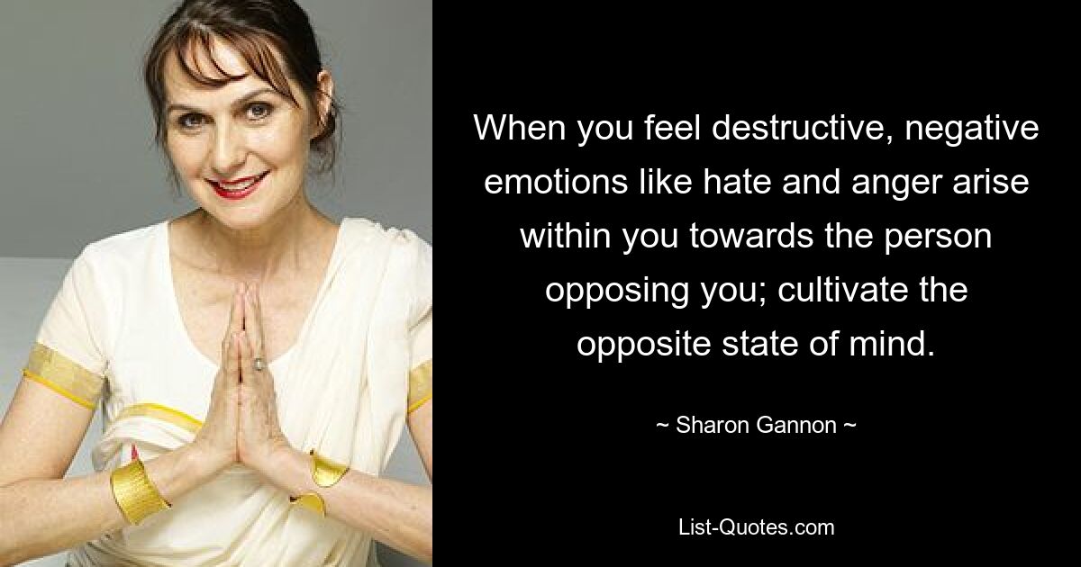 When you feel destructive, negative emotions like hate and anger arise within you towards the person opposing you; cultivate the opposite state of mind. — © Sharon Gannon