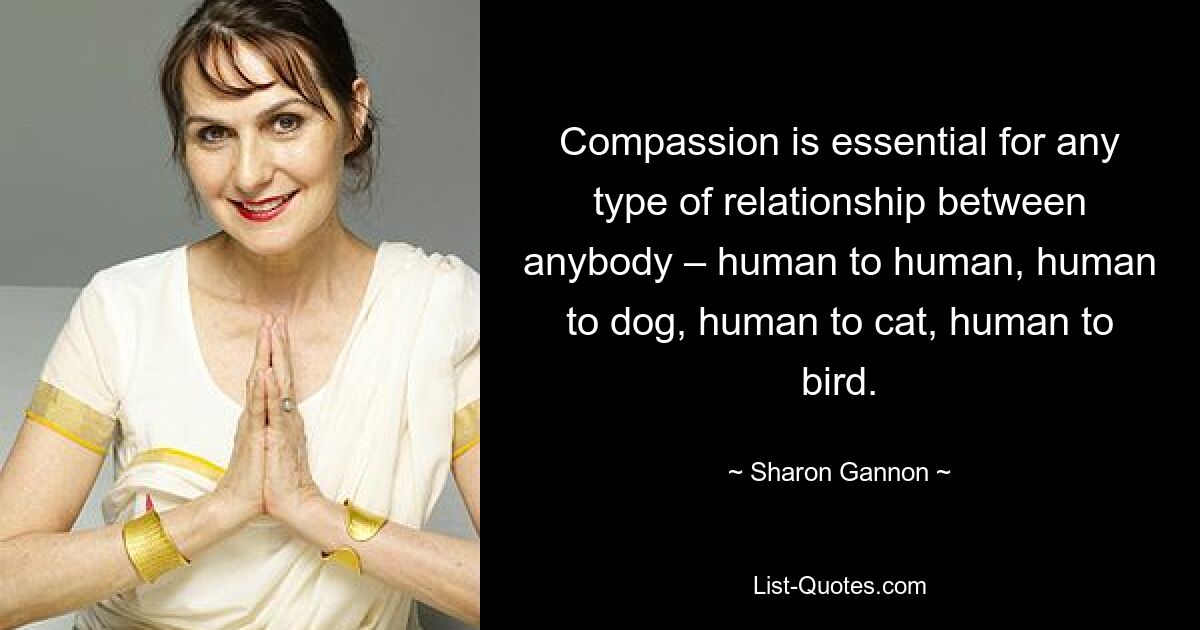 Compassion is essential for any type of relationship between anybody – human to human, human to dog, human to cat, human to bird. — © Sharon Gannon