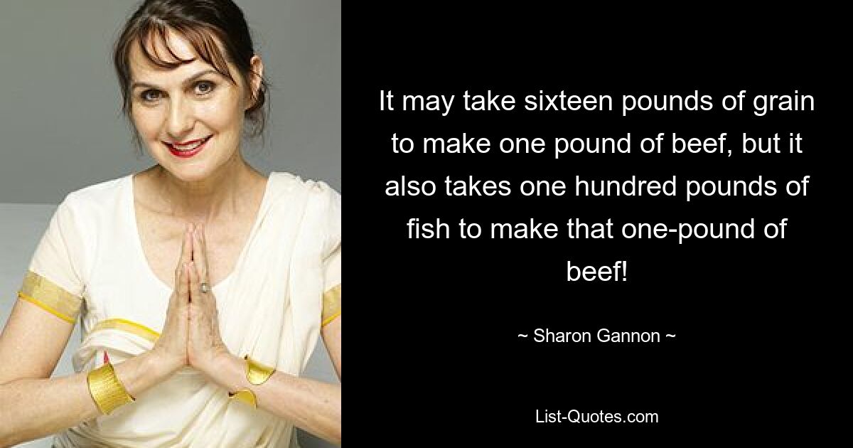 It may take sixteen pounds of grain to make one pound of beef, but it also takes one hundred pounds of fish to make that one-pound of beef! — © Sharon Gannon