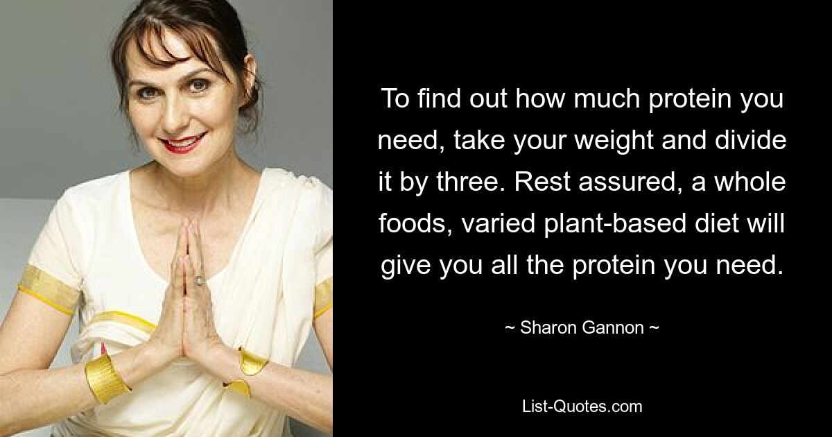 To find out how much protein you need, take your weight and divide it by three. Rest assured, a whole foods, varied plant-based diet will give you all the protein you need. — © Sharon Gannon