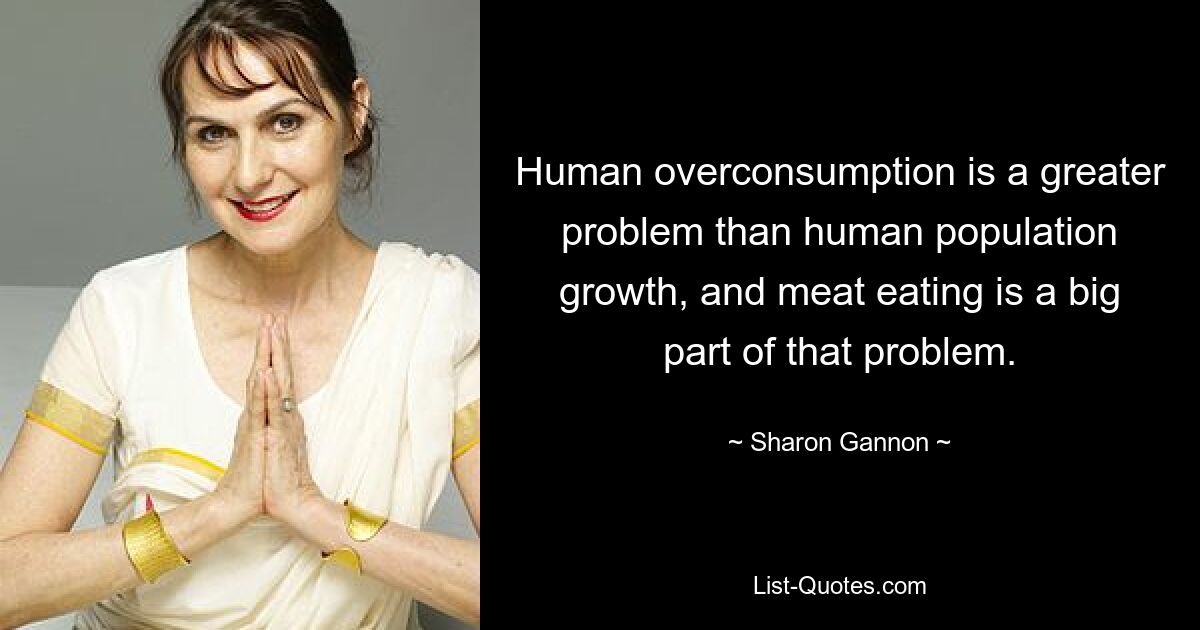 Human overconsumption is a greater problem than human population growth, and meat eating is a big part of that problem. — © Sharon Gannon