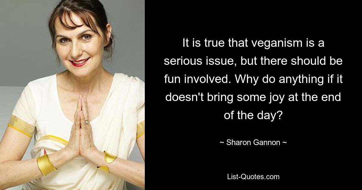 It is true that veganism is a serious issue, but there should be fun involved. Why do anything if it doesn't bring some joy at the end of the day? — © Sharon Gannon