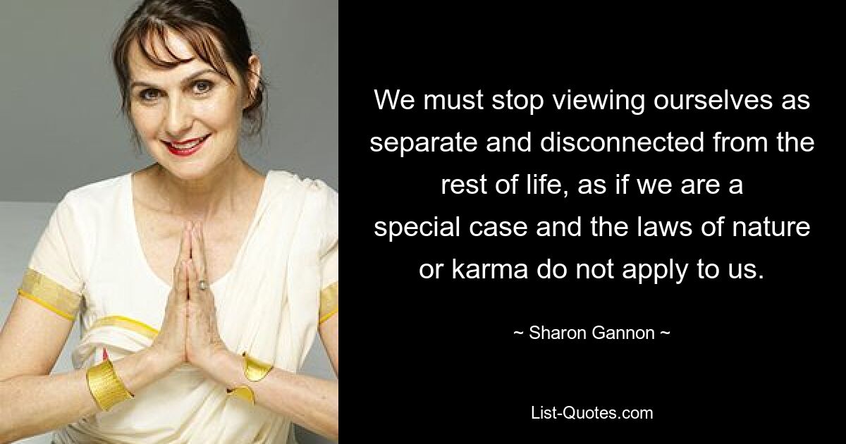 We must stop viewing ourselves as separate and disconnected from the rest of life, as if we are a special case and the laws of nature or karma do not apply to us. — © Sharon Gannon