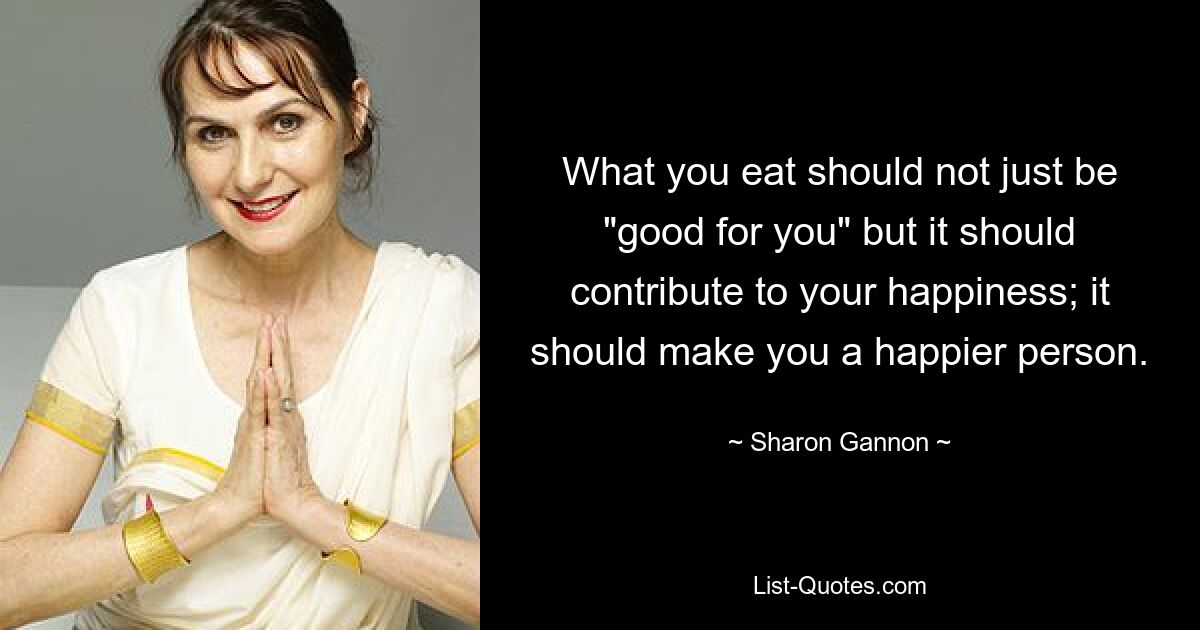 What you eat should not just be "good for you" but it should contribute to your happiness; it should make you a happier person. — © Sharon Gannon