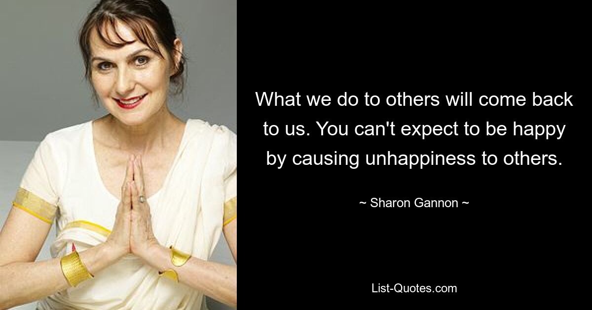 What we do to others will come back to us. You can't expect to be happy by causing unhappiness to others. — © Sharon Gannon