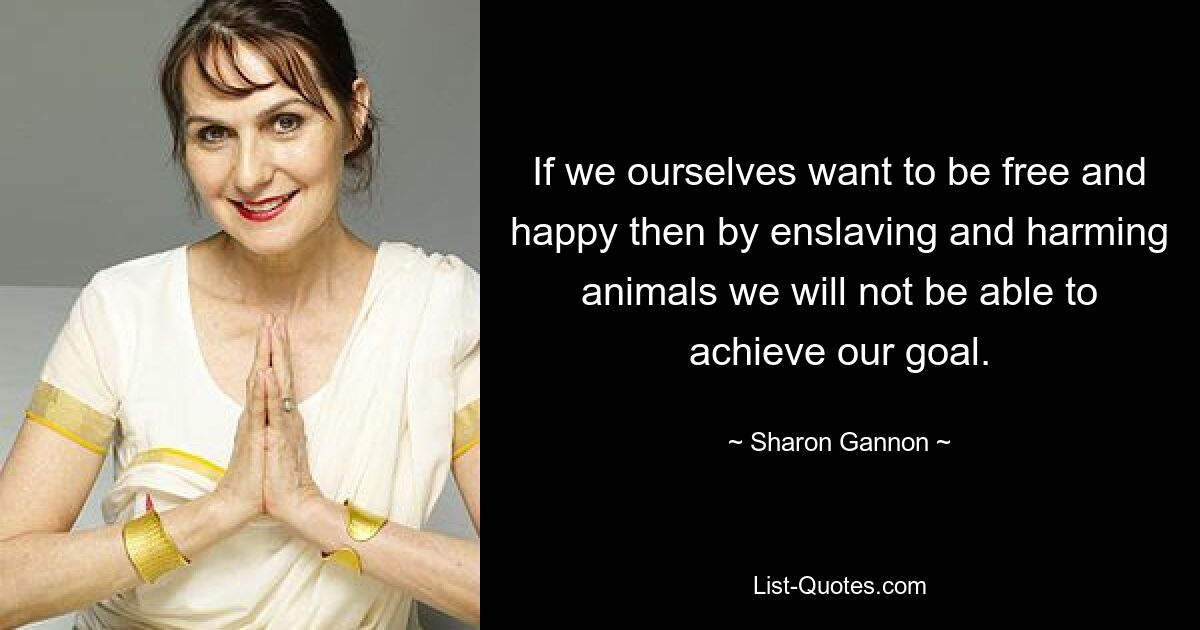 If we ourselves want to be free and happy then by enslaving and harming animals we will not be able to achieve our goal. — © Sharon Gannon