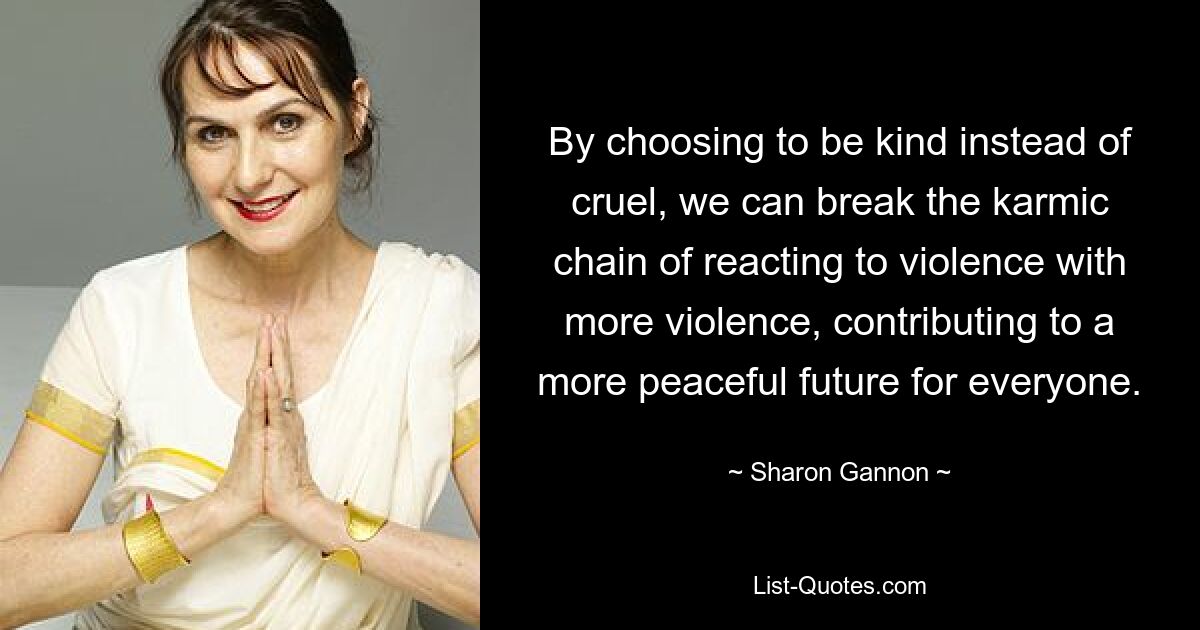 By choosing to be kind instead of cruel, we can break the karmic chain of reacting to violence with more violence, contributing to a more peaceful future for everyone. — © Sharon Gannon