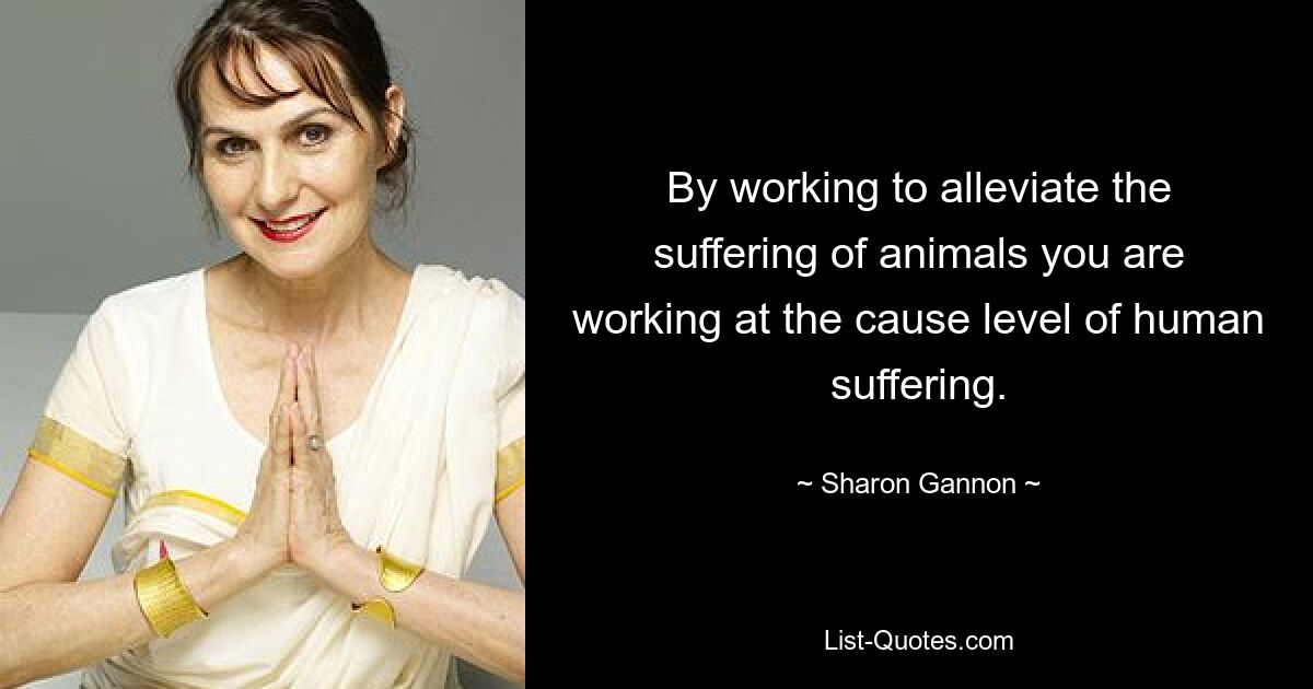 By working to alleviate the suffering of animals you are working at the cause level of human suffering. — © Sharon Gannon