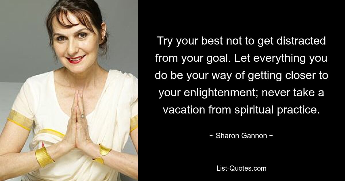 Try your best not to get distracted from your goal. Let everything you do be your way of getting closer to your enlightenment; never take a vacation from spiritual practice. — © Sharon Gannon