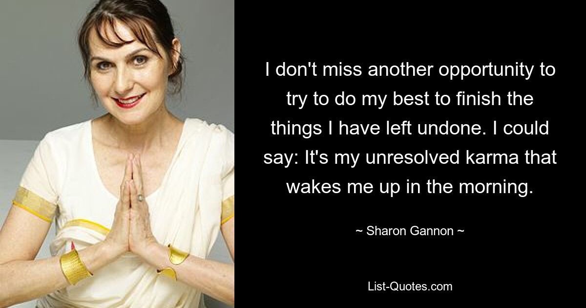 I don't miss another opportunity to try to do my best to finish the things I have left undone. I could say: It's my unresolved karma that wakes me up in the morning. — © Sharon Gannon