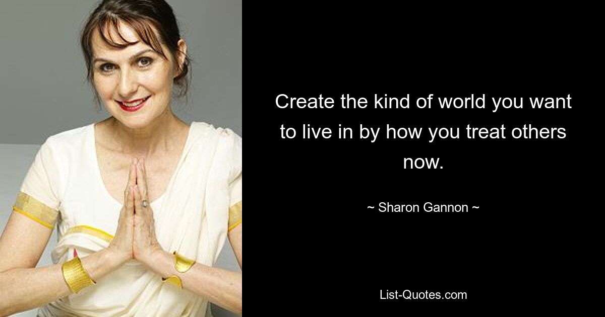 Create the kind of world you want to live in by how you treat others now. — © Sharon Gannon