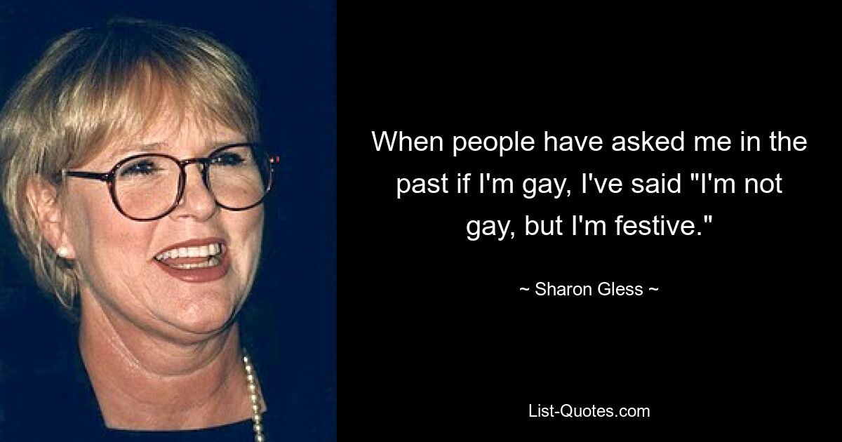 When people have asked me in the past if I'm gay, I've said "I'm not gay, but I'm festive." — © Sharon Gless