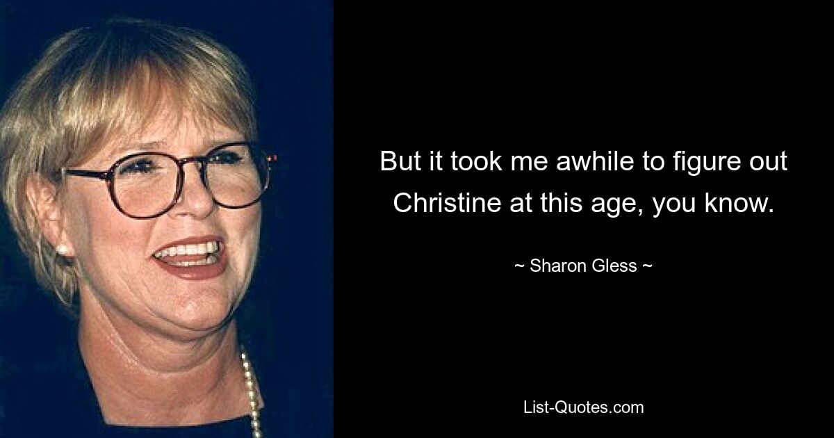 But it took me awhile to figure out Christine at this age, you know. — © Sharon Gless