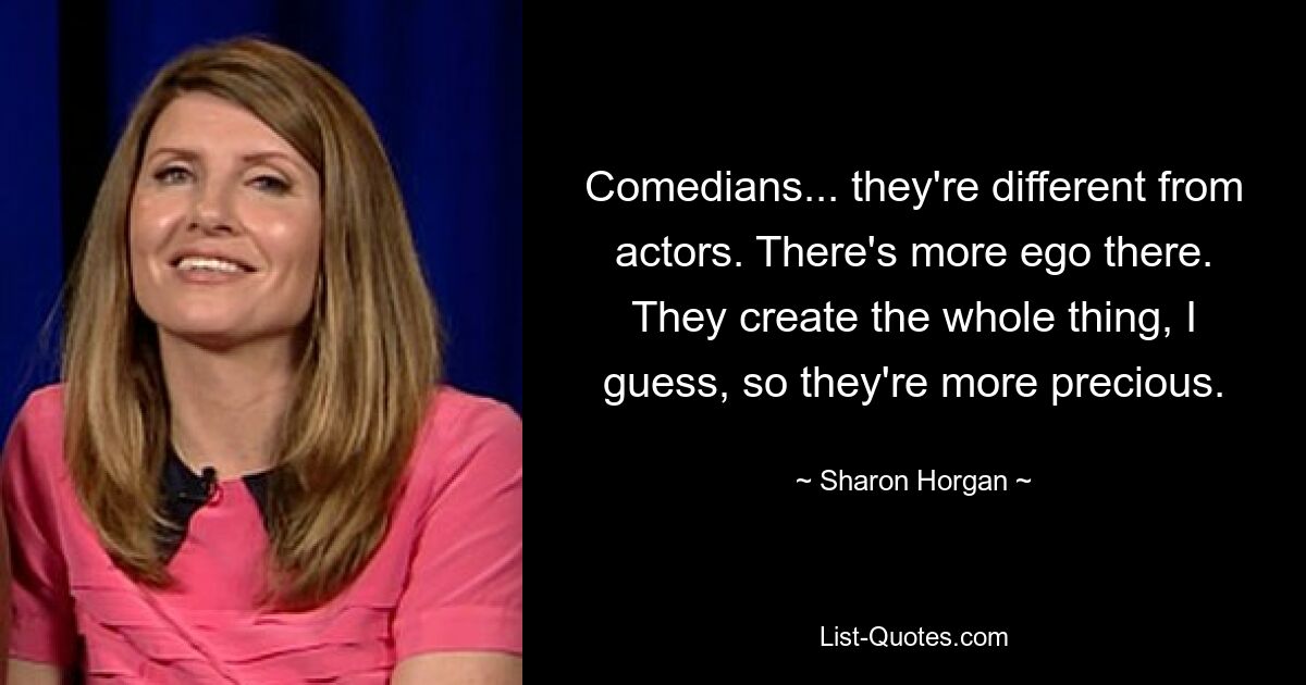 Comedians... they're different from actors. There's more ego there. They create the whole thing, I guess, so they're more precious. — © Sharon Horgan