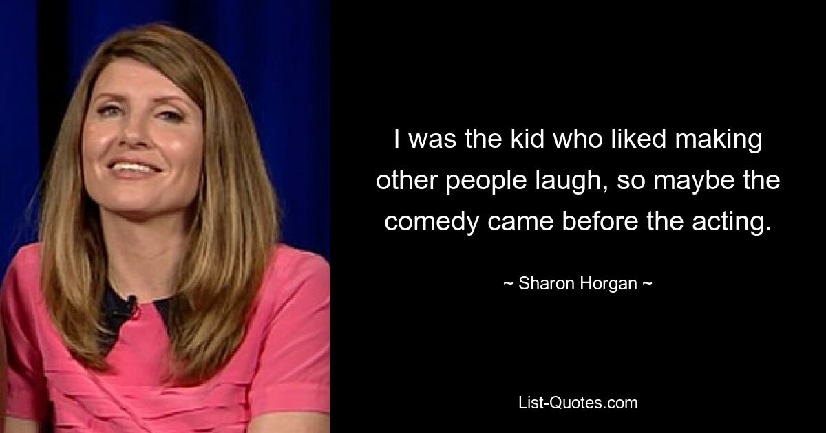 I was the kid who liked making other people laugh, so maybe the comedy came before the acting. — © Sharon Horgan