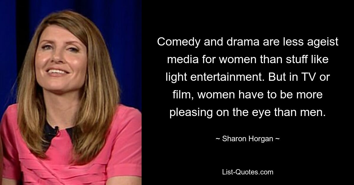 Comedy and drama are less ageist media for women than stuff like light entertainment. But in TV or film, women have to be more pleasing on the eye than men. — © Sharon Horgan