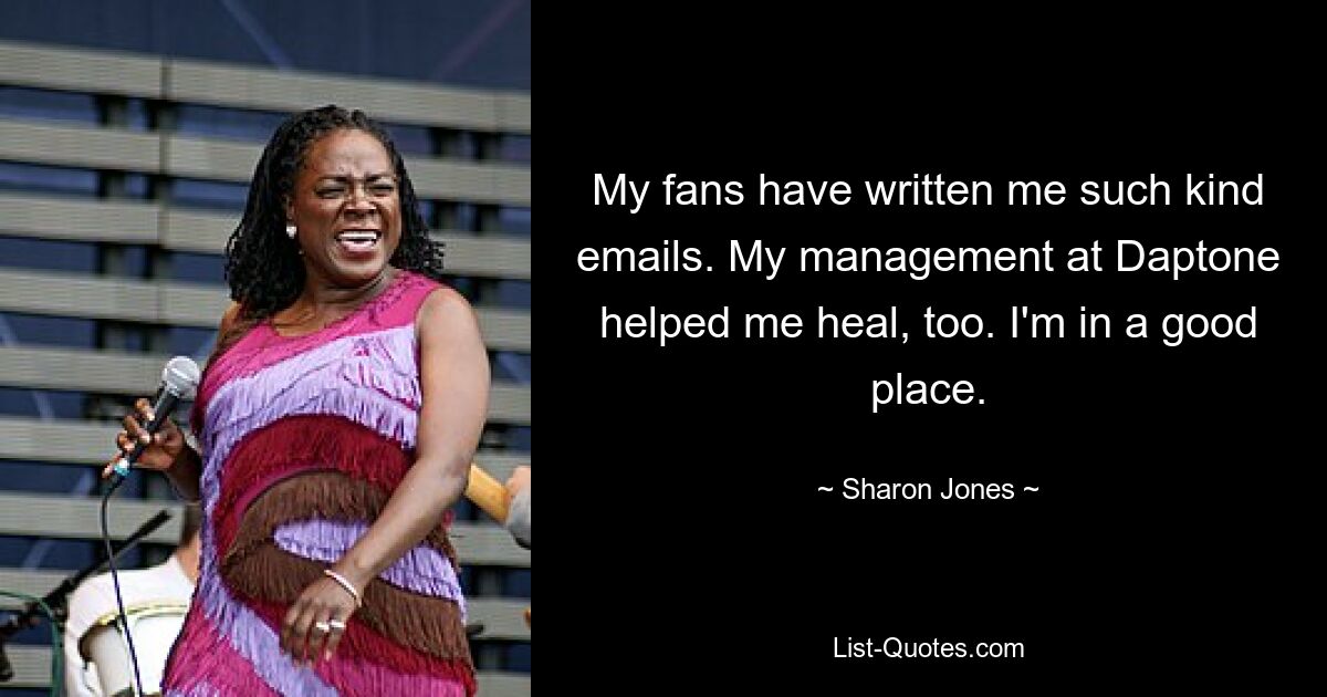 My fans have written me such kind emails. My management at Daptone helped me heal, too. I'm in a good place. — © Sharon Jones