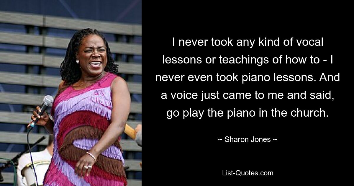 I never took any kind of vocal lessons or teachings of how to - I never even took piano lessons. And a voice just came to me and said, go play the piano in the church. — © Sharon Jones