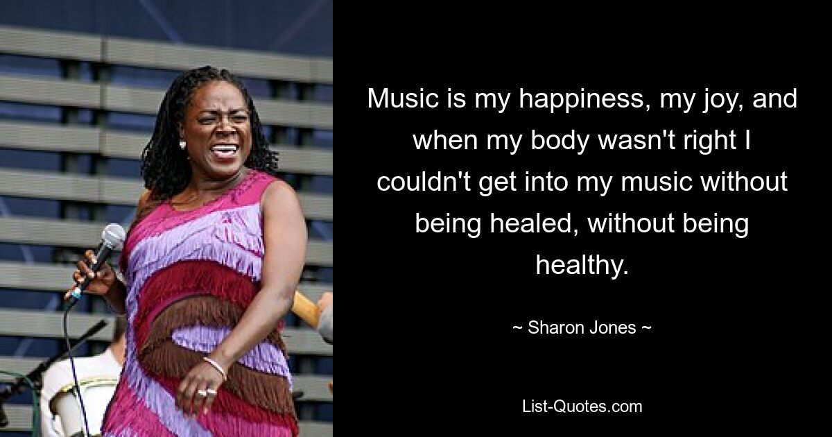 Music is my happiness, my joy, and when my body wasn't right I couldn't get into my music without being healed, without being healthy. — © Sharon Jones