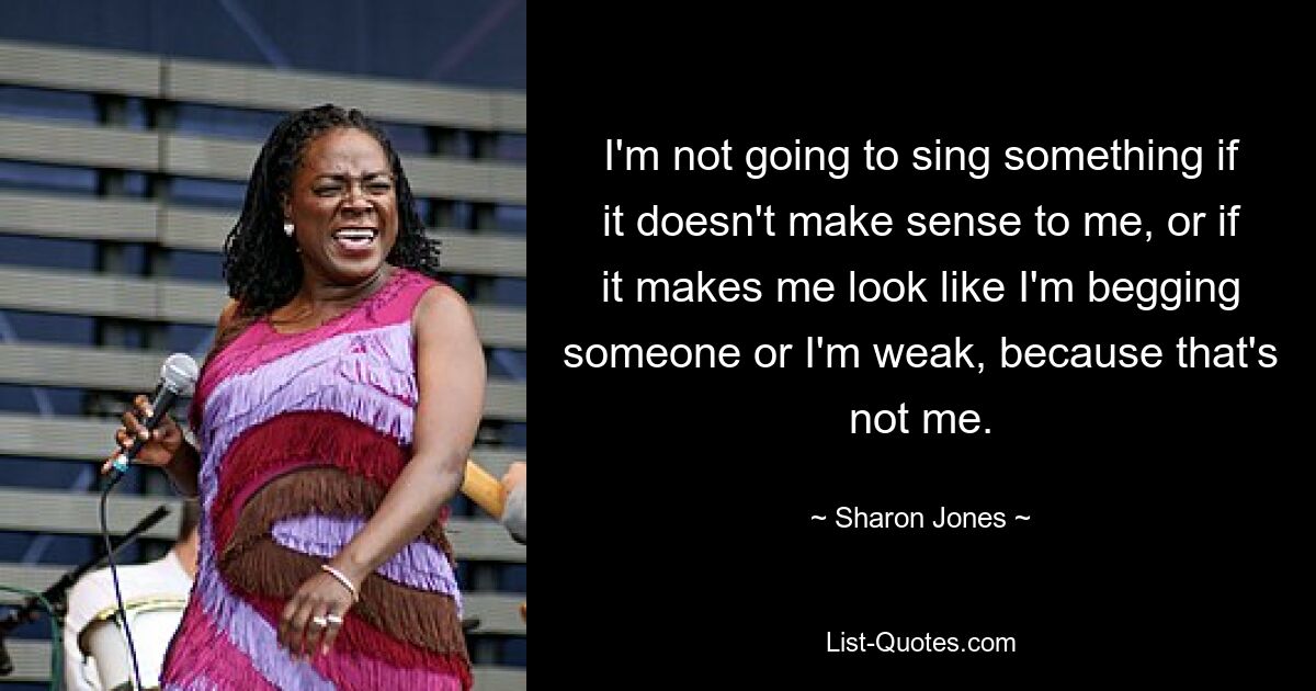 I'm not going to sing something if it doesn't make sense to me, or if it makes me look like I'm begging someone or I'm weak, because that's not me. — © Sharon Jones