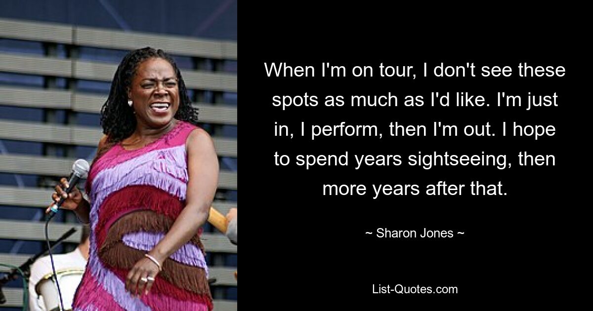 When I'm on tour, I don't see these spots as much as I'd like. I'm just in, I perform, then I'm out. I hope to spend years sightseeing, then more years after that. — © Sharon Jones