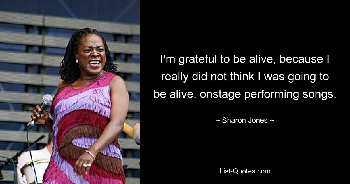 I'm grateful to be alive, because I really did not think I was going to be alive, onstage performing songs. — © Sharon Jones