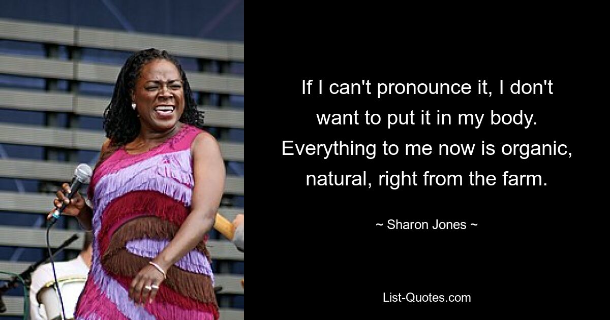 If I can't pronounce it, I don't want to put it in my body. Everything to me now is organic, natural, right from the farm. — © Sharon Jones