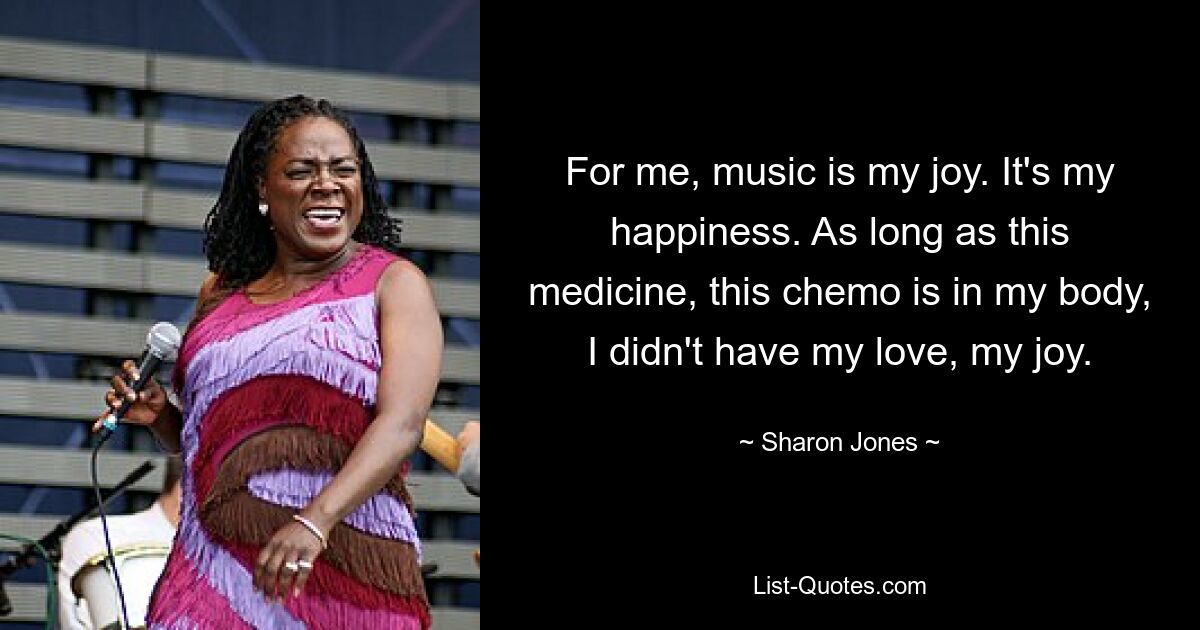 For me, music is my joy. It's my happiness. As long as this medicine, this chemo is in my body, I didn't have my love, my joy. — © Sharon Jones