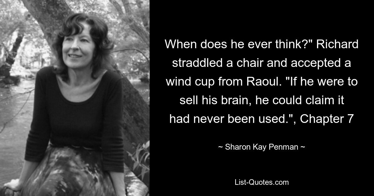 When does he ever think?" Richard straddled a chair and accepted a wind cup from Raoul. "If he were to sell his brain, he could claim it had never been used.", Chapter 7 — © Sharon Kay Penman