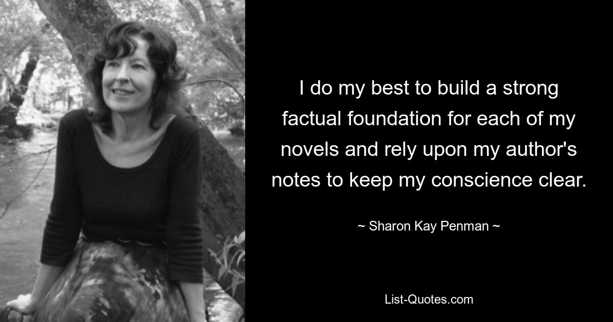 I do my best to build a strong factual foundation for each of my novels and rely upon my author's notes to keep my conscience clear. — © Sharon Kay Penman