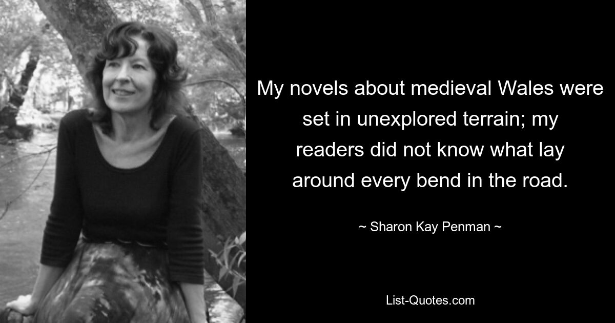 My novels about medieval Wales were set in unexplored terrain; my readers did not know what lay around every bend in the road. — © Sharon Kay Penman