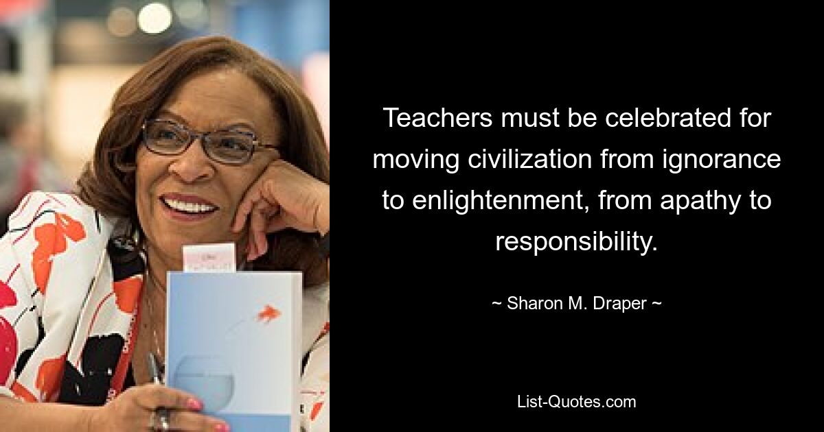 Teachers must be celebrated for moving civilization from ignorance to enlightenment, from apathy to responsibility. — © Sharon M. Draper