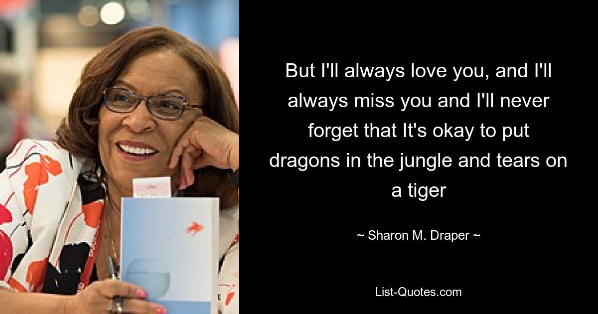 But I'll always love you, and I'll always miss you and I'll never forget that It's okay to put dragons in the jungle and tears on a tiger — © Sharon M. Draper