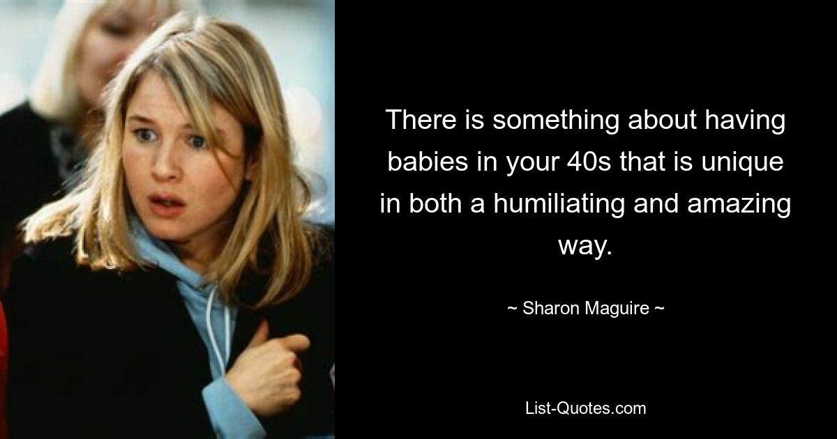 There is something about having babies in your 40s that is unique in both a humiliating and amazing way. — © Sharon Maguire