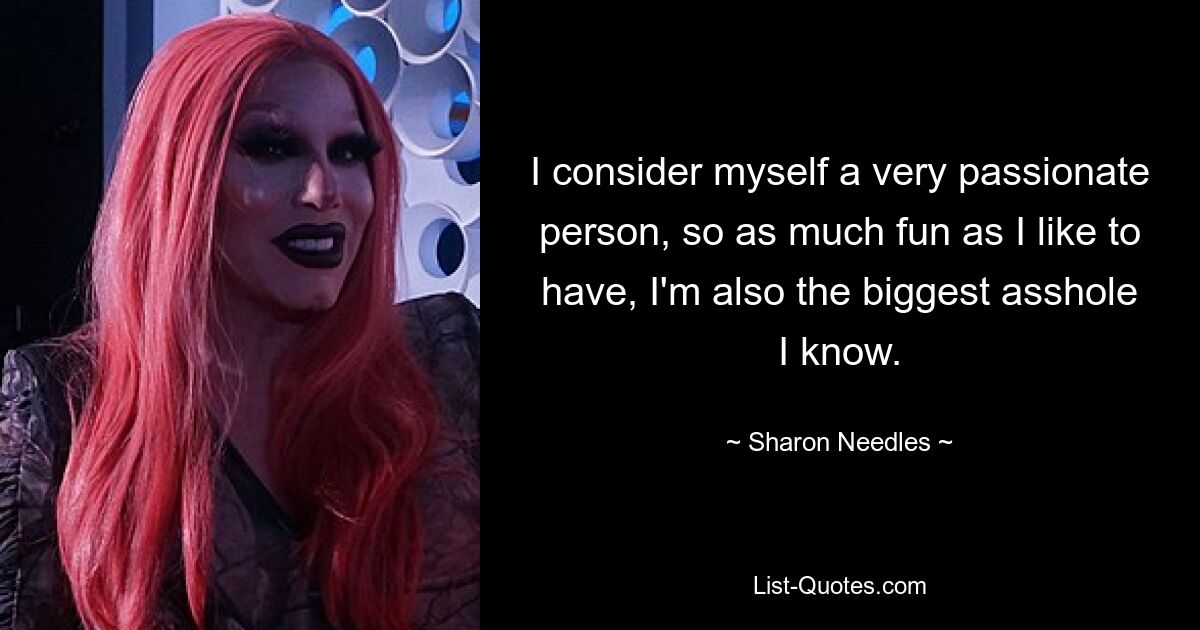 I consider myself a very passionate person, so as much fun as I like to have, I'm also the biggest asshole I know. — © Sharon Needles