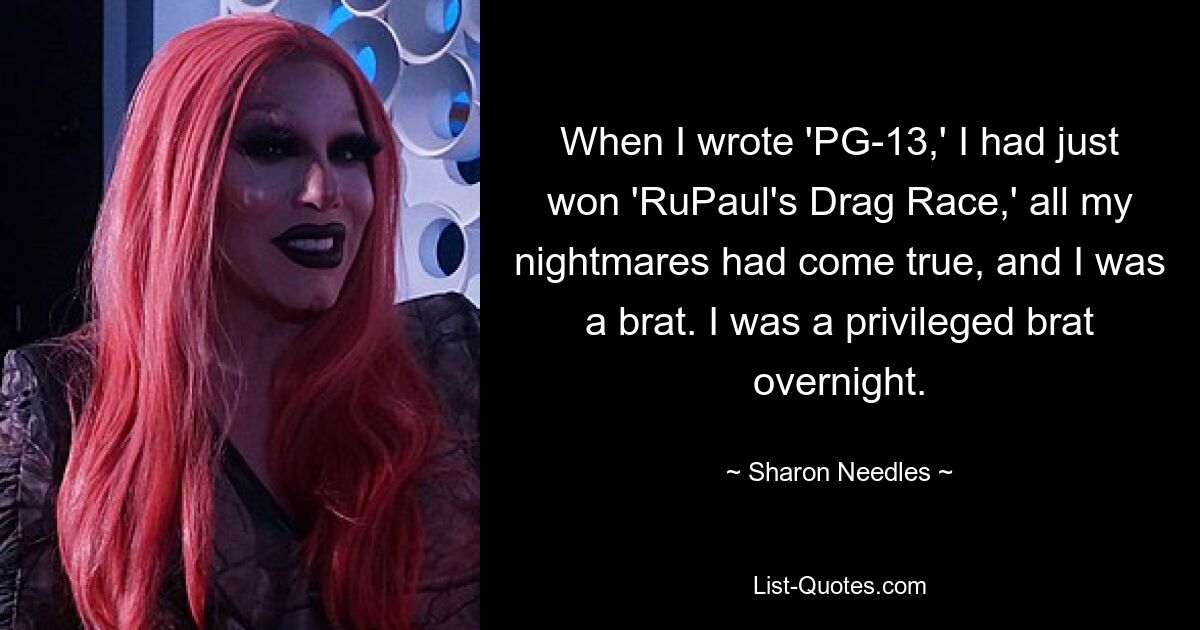 When I wrote 'PG-13,' I had just won 'RuPaul's Drag Race,' all my nightmares had come true, and I was a brat. I was a privileged brat overnight. — © Sharon Needles