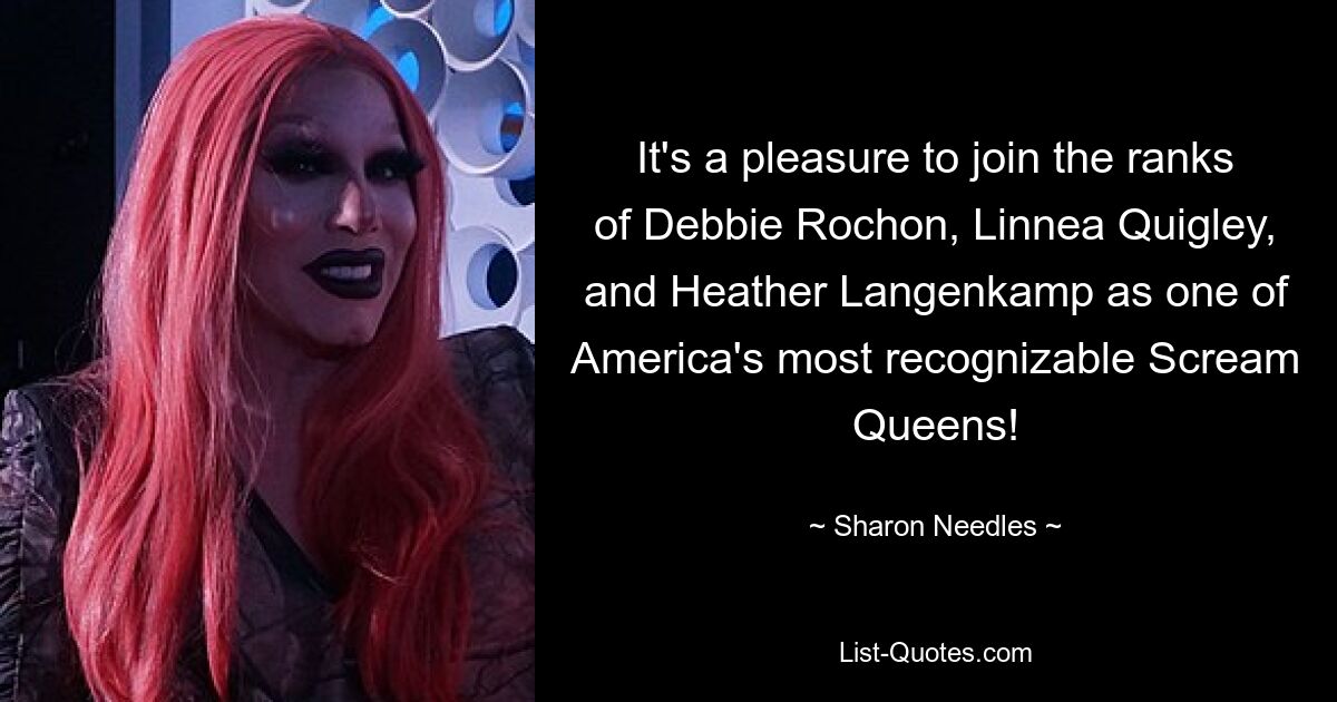 It's a pleasure to join the ranks of Debbie Rochon, Linnea Quigley, and Heather Langenkamp as one of America's most recognizable Scream Queens! — © Sharon Needles