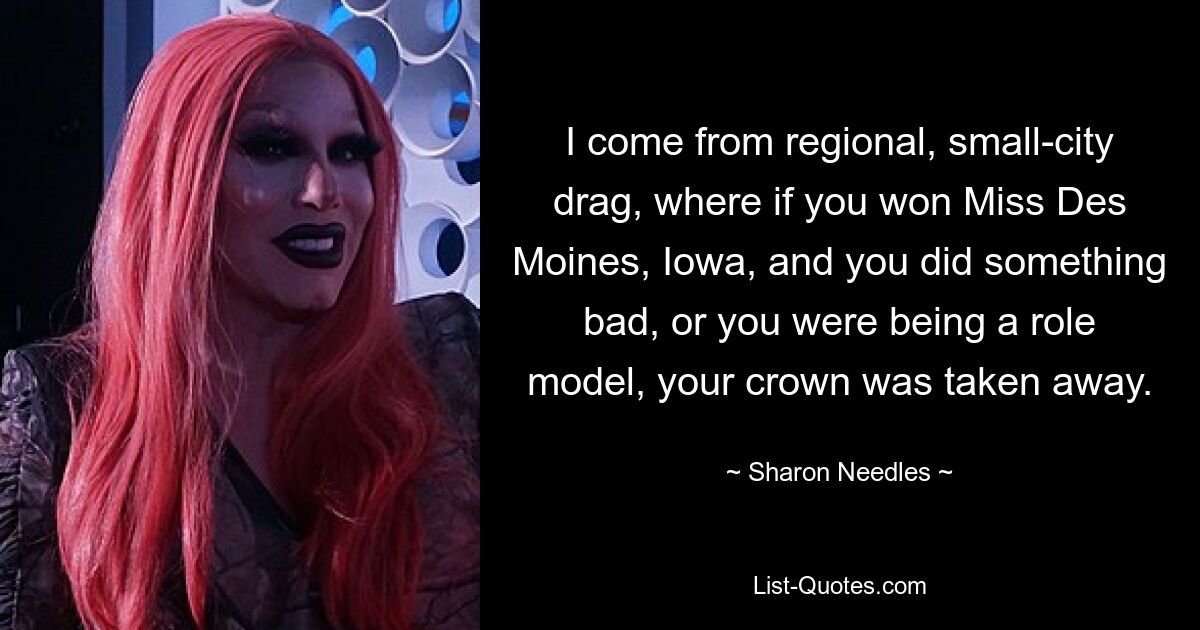 I come from regional, small-city drag, where if you won Miss Des Moines, Iowa, and you did something bad, or you were being a role model, your crown was taken away. — © Sharon Needles