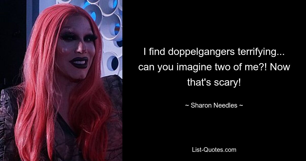 I find doppelgangers terrifying... can you imagine two of me?! Now that's scary! — © Sharon Needles