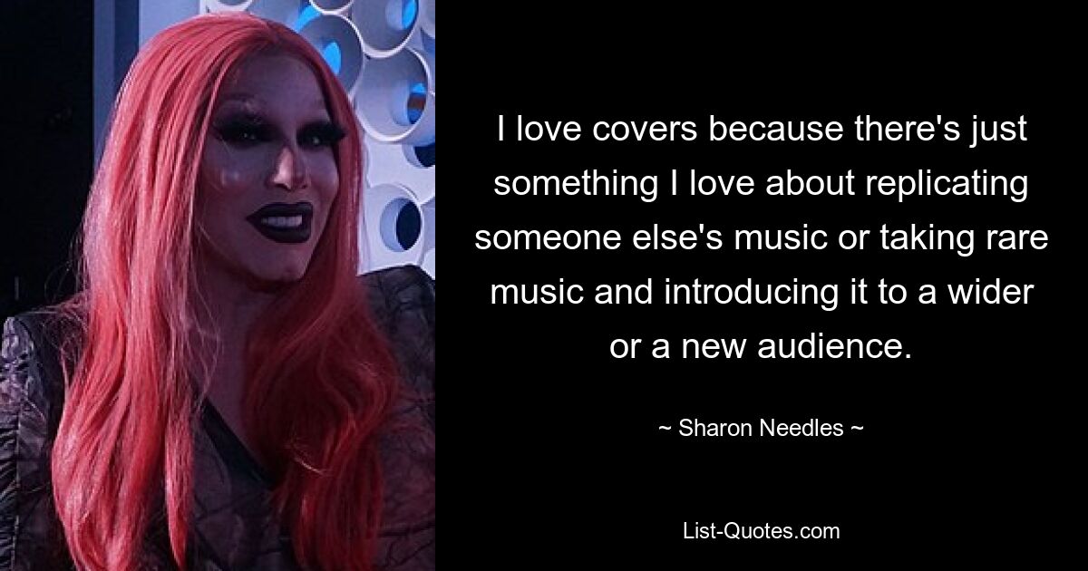 I love covers because there's just something I love about replicating someone else's music or taking rare music and introducing it to a wider or a new audience. — © Sharon Needles