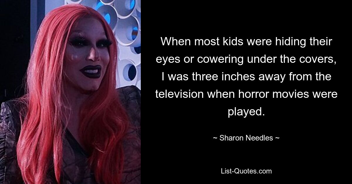 When most kids were hiding their eyes or cowering under the covers, I was three inches away from the television when horror movies were played. — © Sharon Needles