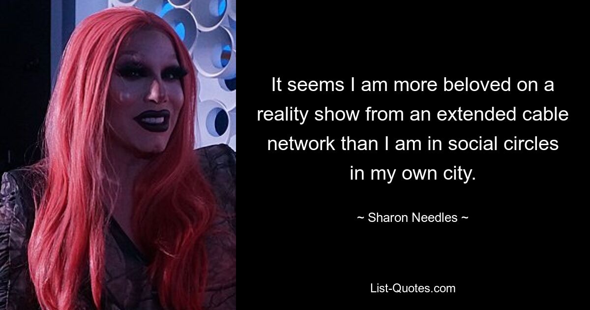 It seems I am more beloved on a reality show from an extended cable network than I am in social circles in my own city. — © Sharon Needles