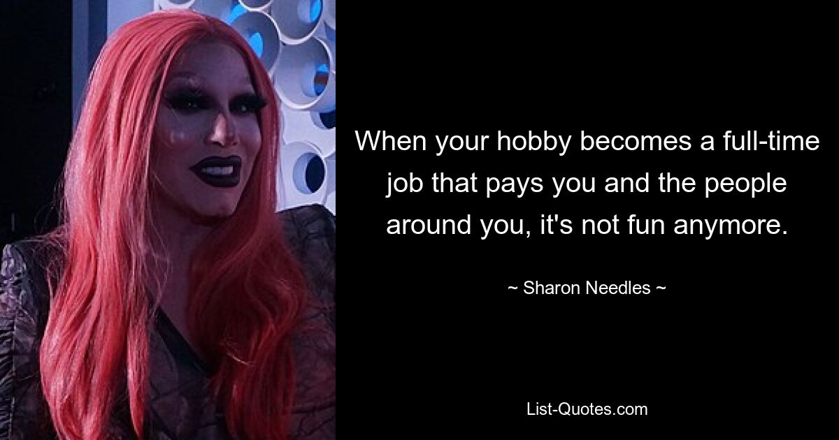 When your hobby becomes a full-time job that pays you and the people around you, it's not fun anymore. — © Sharon Needles